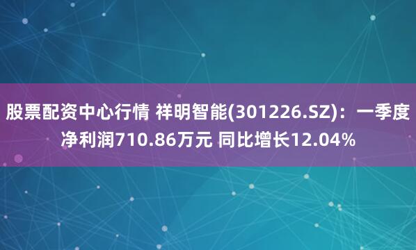 股票配资中心行情 祥明智能(301226.SZ)：一季度净利润710.86万元 同比增长12.04%