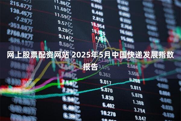 网上股票配资网站 2025年5月中国快递发展指数报告