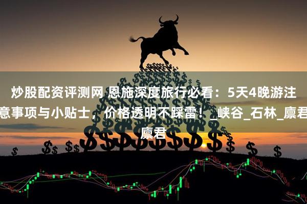 炒股配资评测网 恩施深度旅行必看：5天4晚游注意事项与小贴士，价格透明不踩雷！_峡谷_石林_廪君