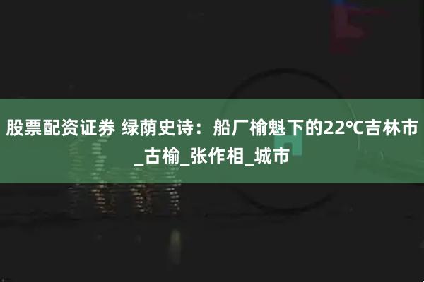 股票配资证券 绿荫史诗：船厂榆魁下的22℃吉林市_古榆_张作相_城市