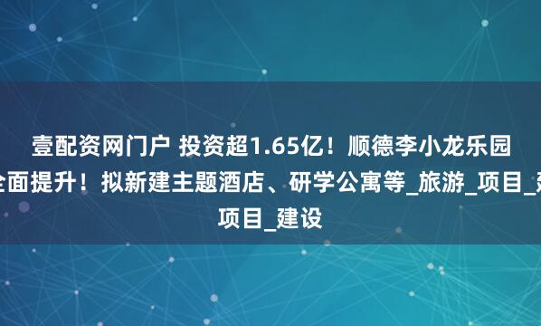 壹配资网门户 投资超1.65亿！顺德李小龙乐园将全面提升！拟新建主题酒店、研学公寓等_旅游_项目_建设