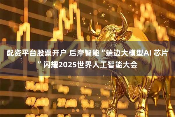 配资平台股票开户 后摩智能“端边大模型AI 芯片”闪耀2025世界人工智能大会