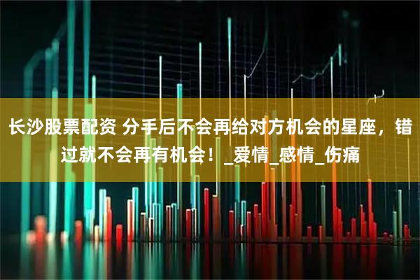 长沙股票配资 分手后不会再给对方机会的星座，错过就不会再有机会！_爱情_感情_伤痛