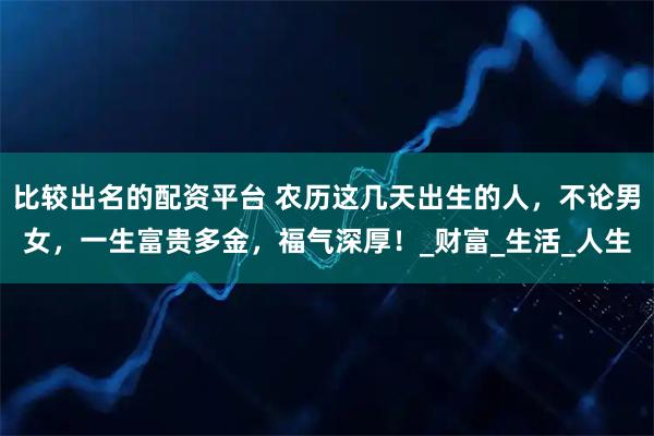比较出名的配资平台 农历这几天出生的人，不论男女，一生富贵多金，福气深厚！_财富_生活_人生