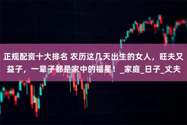 正规配资十大排名 农历这几天出生的女人，旺夫又益子，一辈子都是家中的福星！_家庭_日子_丈夫
