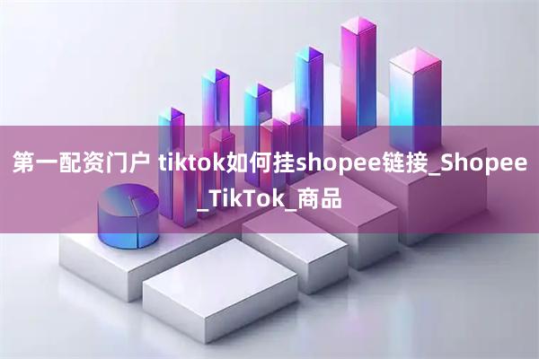 第一配资门户 tiktok如何挂shopee链接_Shopee_TikTok_商品