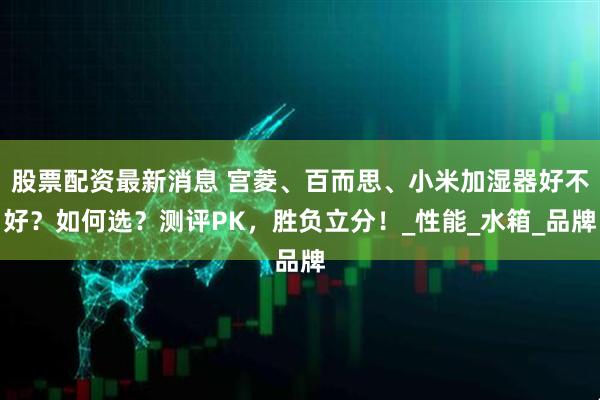 股票配资最新消息 宫菱、百而思、小米加湿器好不好？如何选？测评PK，胜负立分！_性能_水箱_品牌