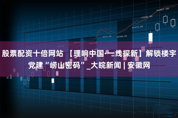 股票配资十倍网站 【理响中国·一线探新】解锁楼宇党建“崂山密码”_大皖新闻 | 安徽网