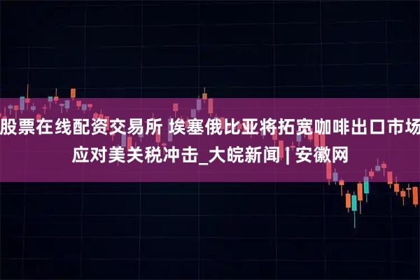 股票在线配资交易所 埃塞俄比亚将拓宽咖啡出口市场应对美关税冲击_大皖新闻 | 安徽网