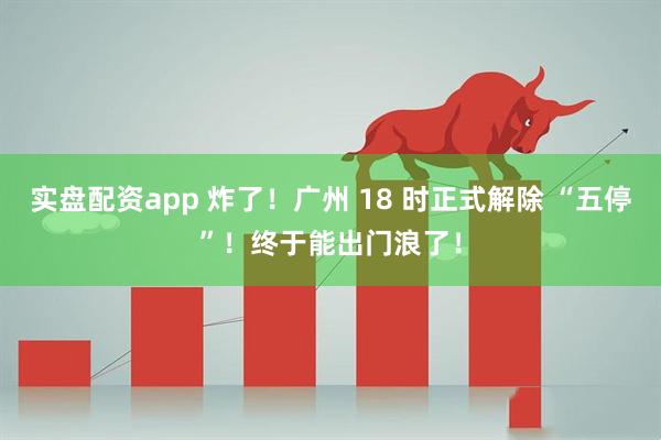 实盘配资app 炸了！广州 18 时正式解除 “五停”！终于能出门浪了！
