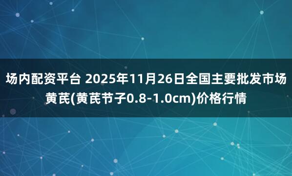 场内配资平台 2025年11月26日全国主要批发市场黄芪(黄芪节子0.8-1.0cm)价格行情