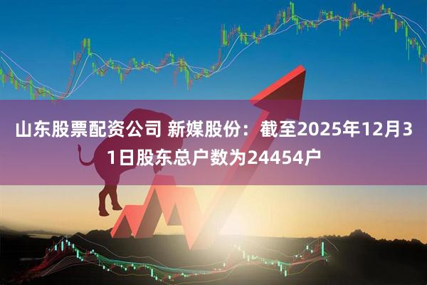 山东股票配资公司 新媒股份：截至2025年12月31日股东总户数为24454户