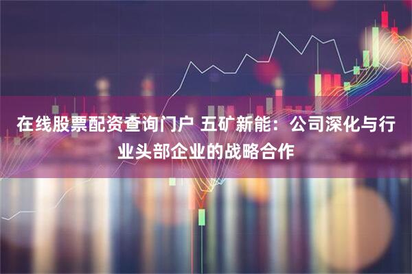 在线股票配资查询门户 五矿新能：公司深化与行业头部企业的战略合作